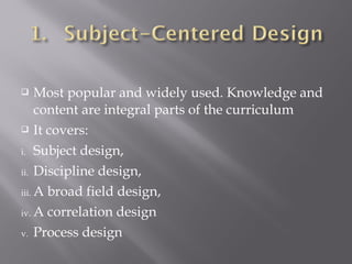  Most popular and widely used. Knowledge and
content are integral parts of the curriculum
 It covers:
i. Subject design,
ii. Discipline design,
iii. A broad field design,
iv. A correlation design
v. Process design
 