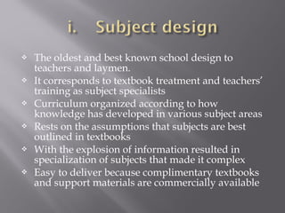  The oldest and best known school design to
teachers and laymen.
 It corresponds to textbook treatment and teachers’
training as subject specialists
 Curriculum organized according to how
knowledge has developed in various subject areas
 Rests on the assumptions that subjects are best
outlined in textbooks
 With the explosion of information resulted in
specialization of subjects that made it complex
 Easy to deliver because complimentary textbooks
and support materials are commercially available
 