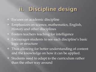  Focuses on academic discipline
 Emphasizes on science, mathematics, English,
History and other disciplines
 Fosters teachers teaching for intelligence
 Encourages students to see each discipline’s basic
logic or structure
 Thus allowing for better understanding of content
and the knowledge on how it can be applied.
 Students need to adapt to the curriculum rather
than the other way around
 