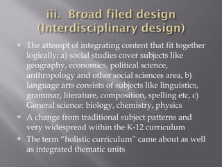  The attempt of integrating content that fit together
logically; a) social studies cover subjects like
geography, economics, political science,
anthropology and other social sciences area, b)
language arts consists of subjects like linguistics,
grammar, literature, composition, spelling etc, c)
General science: biology, chemistry, physics
 A change from traditional subject patterns and
very widespread within the K-12 curriculum
 The term “holistic curriculum” came about as well
as integrated thematic units
 
