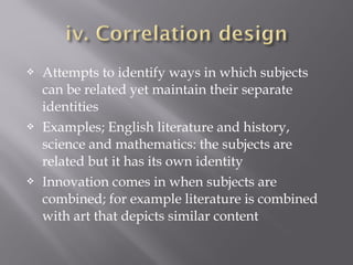  Attempts to identify ways in which subjects
can be related yet maintain their separate
identities
 Examples; English literature and history,
science and mathematics: the subjects are
related but it has its own identity
 Innovation comes in when subjects are
combined; for example literature is combined
with art that depicts similar content
 
