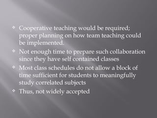  Cooperative teaching would be required;
proper planning on how team teaching could
be implemented.
 Not enough time to prepare such collaboration
since they have self contained classes
 Most class schedules do not allow a block of
time sufficient for students to meaningfully
study correlated subjects
 Thus, not widely accepted
 
