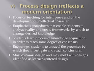  Focus on teaching for intelligence and on the
development of intellectual character
 Emphasizes procedures that enable students to
analyze reality and create frameworks by which to
arrange derived knowledge
 Students learn process of knowledge acquisition
in order to reach some degree of consensus
 Encourages students to unravel the processes by
which they investigate and reach conclusions.
 Most dynamic design and may meld with designs
identified as learner-centered design
 
