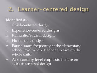 Identified as:-
i. Child-centered design
ii. Experience-centered designs
iii. Romantic/radical designs
iv. Humanistic design
 Found more frequently at the elementary
school level where teacher stresses on the
whole child
 At secondary level emphasis is more on
subject-centered design
 