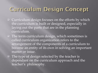  Curriculum design focuses on the efforts by which
the curriculum is built or designed, especially in
laying out the parts that are in the planning
curriculum.
 The term curriculum design, which sometimes is
called curriculum organization refers to the
arrangement of the components of a curriculum to
become an entity of its own in solving an important
matter or issue.
 The type of design selected by the teacher is
dependant on the curriculum approach and the
teacher’s philosophy.
 