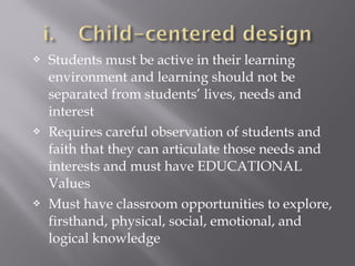 Students must be active in their learning
environment and learning should not be
separated from students’ lives, needs and
interest
 Requires careful observation of students and
faith that they can articulate those needs and
interests and must have EDUCATIONAL
Values
 Must have classroom opportunities to explore,
firsthand, physical, social, emotional, and
logical knowledge
 