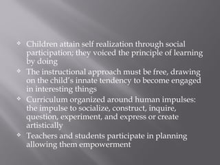  Children attain self realization through social
participation; they voiced the principle of learning
by doing
 The instructional approach must be free, drawing
on the child’s innate tendency to become engaged
in interesting things
 Curriculum organized around human impulses:
the impulse to socialize, construct, inquire,
question, experiment, and express or create
artistically
 Teachers and students participate in planning
allowing them empowerment
 