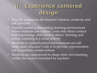  Heavily emphasize the learners’ interest, creativity and
self direction
 Teacher creates a stimulating learning environment
where students can explore, come into direct contact
with knowledge, and observe others’ learning and
action. Learning is a social activity
 Students in optimal school environments are self
motivated; educator’s role is to provide opportunities,
not to mandate certain actions
 Students are empowered to shape their own learning
within the context furnished by teachers
 