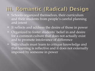  Schools organized themselves, their curriculum
and their students from people’s careful planning
and intent
 It reflects and address the desire of those in power
 Organized to foster students’ belief in and desire
for a common culture that does not actually exist
and to promote intolerance of difference
 Individuals must learn to critique knowledge and
that learning is reflective and it does not externally
imposed by someone in power
 