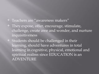  Teachers are “awareness makers”
 They expose, offer, encourage, stimulate,
challenge, create awe and wonder, and nurture
inquisitiveness
 Students should be challenged in their
learning, should have adventures in total
learning in cognitive, physical, emotional and
spiritual realms since EDUCATION is an
ADVENTURE
 