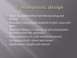  There is a relationship between learning and
feeling
 Educators must permit students to feel, value and
grow
 Abraham Maslow’s concept of self-actualization
has influenced this approach
 8 characteristics of a self actualized person:
1. Accepting of self, others and nature
2. Spontaneous, simple and natural
 