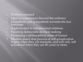 3. Problem oriented
4. Open to experiences beyond the ordinary
5. Empathetic and sympathetic towards the less
fortunate
6. Sophisticated in interpersonal relations
7. Favoring democratic decision making
8. Possessing a philosophical sense of humor
 Maslow stated that process of self actualization
begins when they are students, and will only self
actualized when they are 40 years or more.
 