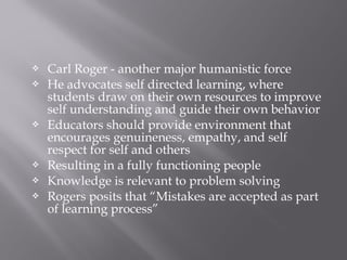  Carl Roger - another major humanistic force
 He advocates self directed learning, where
students draw on their own resources to improve
self understanding and guide their own behavior
 Educators should provide environment that
encourages genuineness, empathy, and self
respect for self and others
 Resulting in a fully functioning people
 Knowledge is relevant to problem solving
 Rogers posits that “Mistakes are accepted as part
of learning process”
 