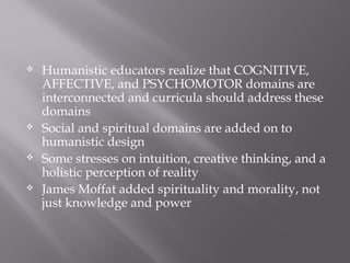  Humanistic educators realize that COGNITIVE,
AFFECTIVE, and PSYCHOMOTOR domains are
interconnected and curricula should address these
domains
 Social and spiritual domains are added on to
humanistic design
 Some stresses on intuition, creative thinking, and a
holistic perception of reality
 James Moffat added spirituality and morality, not
just knowledge and power
 