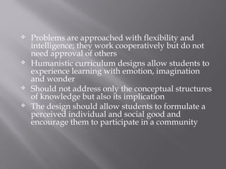  Problems are approached with flexibility and
intelligence; they work cooperatively but do not
need approval of others
 Humanistic curriculum designs allow students to
experience learning with emotion, imagination
and wonder
 Should not address only the conceptual structures
of knowledge but also its implication
 The design should allow students to formulate a
perceived individual and social good and
encourage them to participate in a community
 