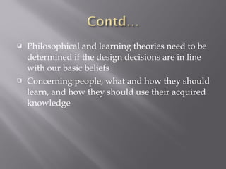  Philosophical and learning theories need to be
determined if the design decisions are in line
with our basic beliefs
 Concerning people, what and how they should
learn, and how they should use their acquired
knowledge
 