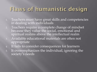 1. Teachers must have great skills and competencies
in dealing with individuals
2. Teachers require a complete change of mindset
because they value the social, emotional and
spiritual realms above the intellectual realm
3. Available educational materials are often not
appropriate
4. It fails to consider consequences for learners
5. It overemphasizes the individual, ignoring the
society’s needs
 
