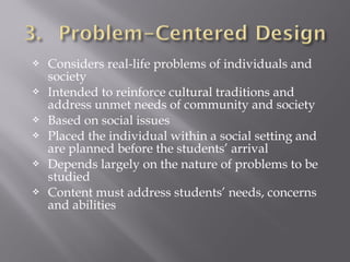  Considers real-life problems of individuals and
society
 Intended to reinforce cultural traditions and
address unmet needs of community and society
 Based on social issues
 Placed the individual within a social setting and
are planned before the students’ arrival
 Depends largely on the nature of problems to be
studied
 Content must address students’ needs, concerns
and abilities
 
