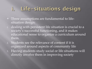  Three assumptions are fundamental to life-
situation design:
1. dealing with persistent life situation is crucial to a
society’s successful functioning, and it makes
educational sense to organize a curriculum around
them.
2. Students see the relevance of content if it is
organized around aspects of community life
3. Having students study social or life situations will
directly involve them in improving society
 