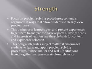  Focus on problem solving procedures; content is
organized in ways that allow students to clearly view
problem area
 This design uses learners past and present experiences
to get them to analyze the basic aspects of living; needs
and interests of learners are the sole basis for content
and experience selection
 This design integrates subject matter; it encourages
students to learn and apply problem solving
procedures. Subject matter and real life situations
linked together increases curriculum relevance
 