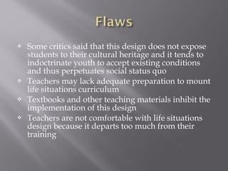  Some critics said that this design does not expose
students to their cultural heritage and it tends to
indoctrinate youth to accept existing conditions
and thus perpetuates social status quo
 Teachers may lack adequate preparation to mount
life situations curriculum
 Textbooks and other teaching materials inhibit the
implementation of this design
 Teachers are not comfortable with life situations
design because it departs too much from their
training
 