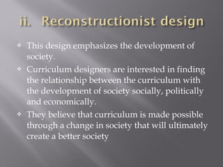  This design emphasizes the development of
society.
 Curriculum designers are interested in finding
the relationship between the curriculum with
the development of society socially, politically
and economically.
 They believe that curriculum is made possible
through a change in society that will ultimately
create a better society
 