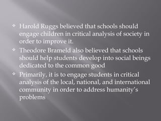  Harold Ruggs believed that schools should
engage children in critical analysis of society in
order to improve it.
 Theodore Brameld also believed that schools
should help students develop into social beings
dedicated to the common good
 Primarily, it is to engage students in critical
analysis of the local, national, and international
community in order to address humanity’s
problems
 