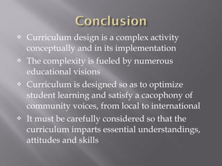  Curriculum design is a complex activity
conceptually and in its implementation
 The complexity is fueled by numerous
educational visions
 Curriculum is designed so as to optimize
student learning and satisfy a cacophony of
community voices, from local to international
 It must be carefully considered so that the
curriculum imparts essential understandings,
attitudes and skills
 