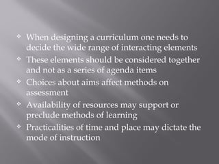 When designing a curriculum one needs to
decide the wide range of interacting elements
 These elements should be considered together
and not as a series of agenda items
 Choices about aims affect methods on
assessment
 Availability of resources may support or
preclude methods of learning
 Practicalities of time and place may dictate the
mode of instruction
 