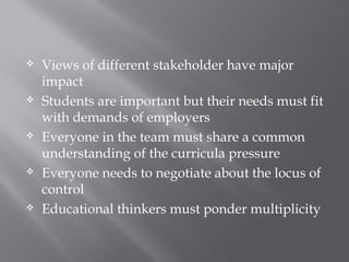  Views of different stakeholder have major
impact
 Students are important but their needs must fit
with demands of employers
 Everyone in the team must share a common
understanding of the curricula pressure
 Everyone needs to negotiate about the locus of
control
 Educational thinkers must ponder multiplicity
 