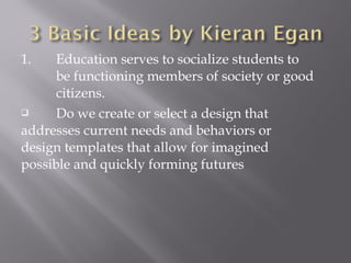 1. Education serves to socialize students to
be functioning members of society or good
citizens.
 Do we create or select a design that
addresses current needs and behaviors or
design templates that allow for imagined
possible and quickly forming futures
 