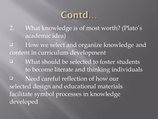 2. What knowledge is of most worth? (Plato’s
academic idea)
 How we select and organize knowledge and
content in curriculum development
 What should be selected to foster students
to become literate and thinking individuals
 Need careful reflection of how our
selected design and educational materials
facilitate symbol processes in knowledge
developed
 