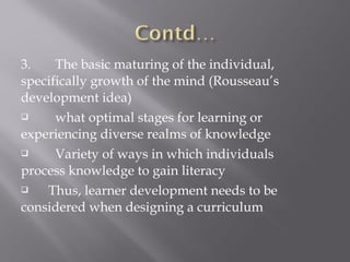 3. The basic maturing of the individual,
specifically growth of the mind (Rousseau’s
development idea)
 what optimal stages for learning or
experiencing diverse realms of knowledge
 Variety of ways in which individuals
process knowledge to gain literacy
 Thus, learner development needs to be
considered when designing a curriculum
 