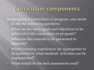 In designing a curriculum or program, one needs
to ask the following questions;
• What are the aims, goals and objectives to be
achieved in the curriculum or program?
• What are the contents to be presented to
students?
• Which learning experiences are appropriate to
be included or what students’ activities can be
implemented?
• What would be the best assessment used?
 