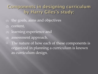 (1) the goals, aims and objectives
(2) content,
(3) learning experience and
(4) assessment approach.
 The nature of how each of these components is
organized in planning a curriculum is known
as curriculum design.
 