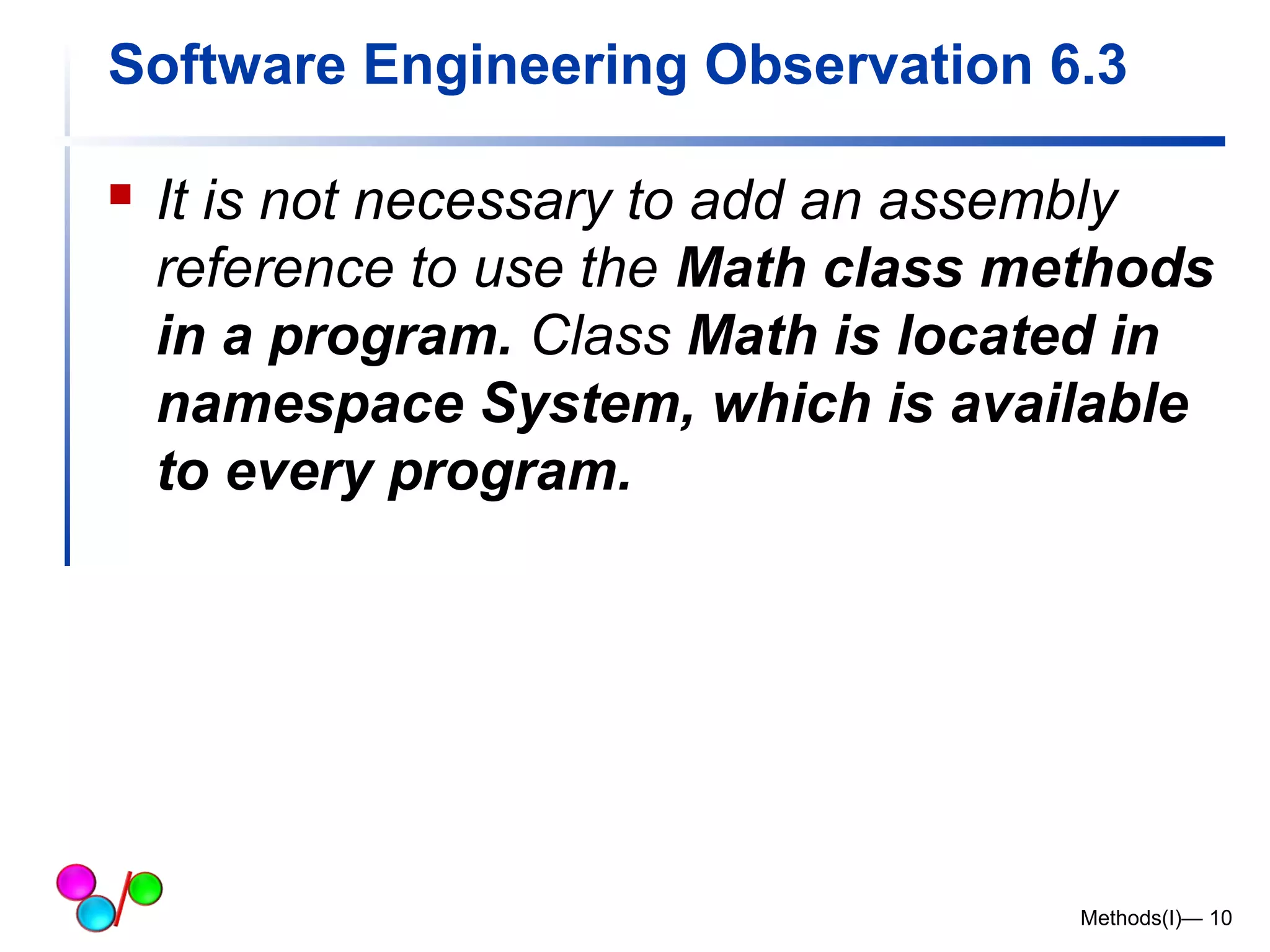 Software Engineering Observation 6.3 
 It is not necessary to add an assembly 
reference to use the Math class methods 
in a program. Class Math is located in 
namespace System, which is available 
to every program. 
Methods(I)— 10 
 