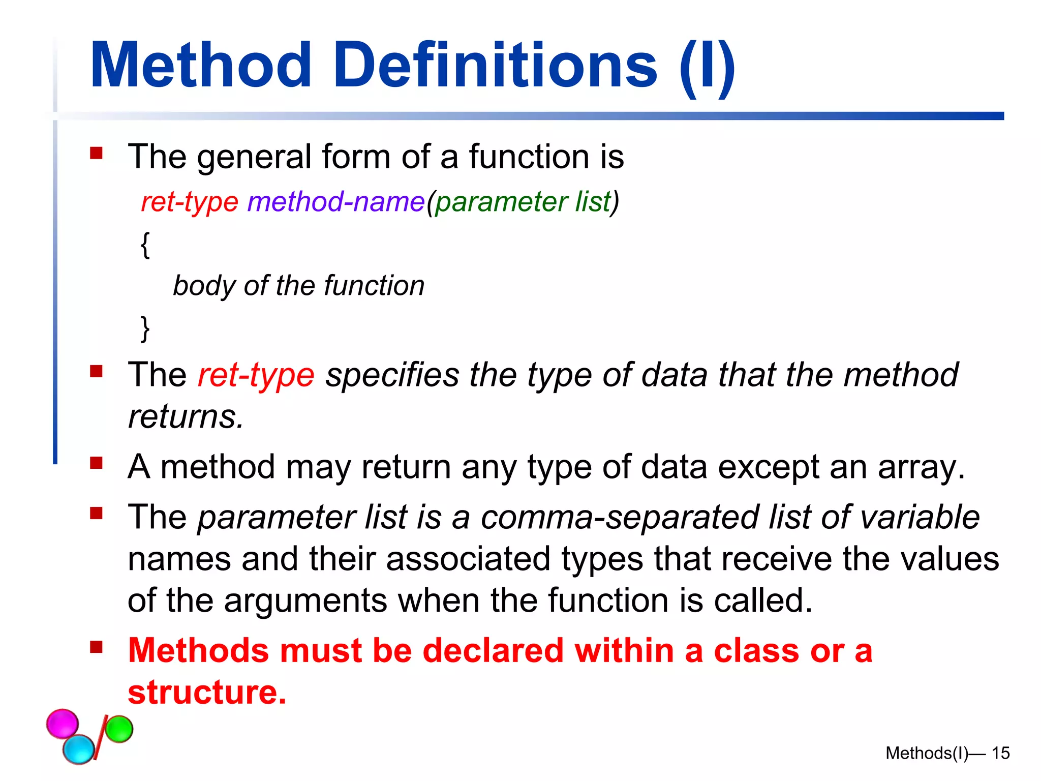 Method Definitions (I) 
 The general form of a function is 
ret-type method-name(parameter list) 
{ 
body of the function 
} 
 The ret-type specifies the type of data that the method 
returns. 
 A method may return any type of data except an array. 
 The parameter list is a comma-separated list of variable 
names and their associated types that receive the values 
of the arguments when the function is called. 
 Methods must be declared within a class or a 
structure. 
Methods(I)— 15 
 