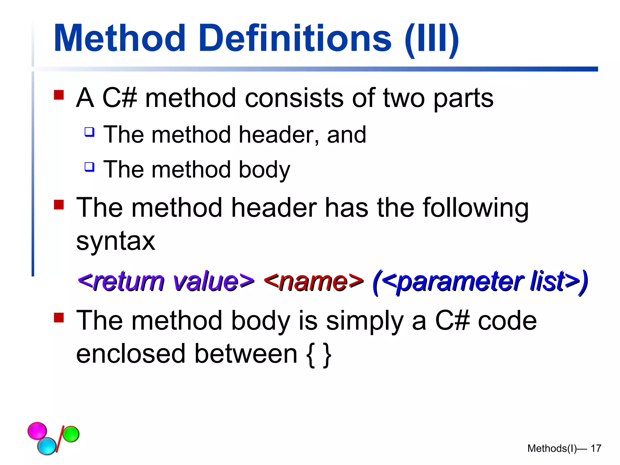 Method Definitions (III) 
 A C# method consists of two parts 
 The method header, and 
 The method body 
 The method header has the following 
syntax 
<<rreettuurrnn vvaalluuee>> <<nnaammee>> ((<<ppaarraammeetteerr lliisstt>>)) 
 The method body is simply a C# code 
enclosed between { } 
Methods(I)— 17 
 
