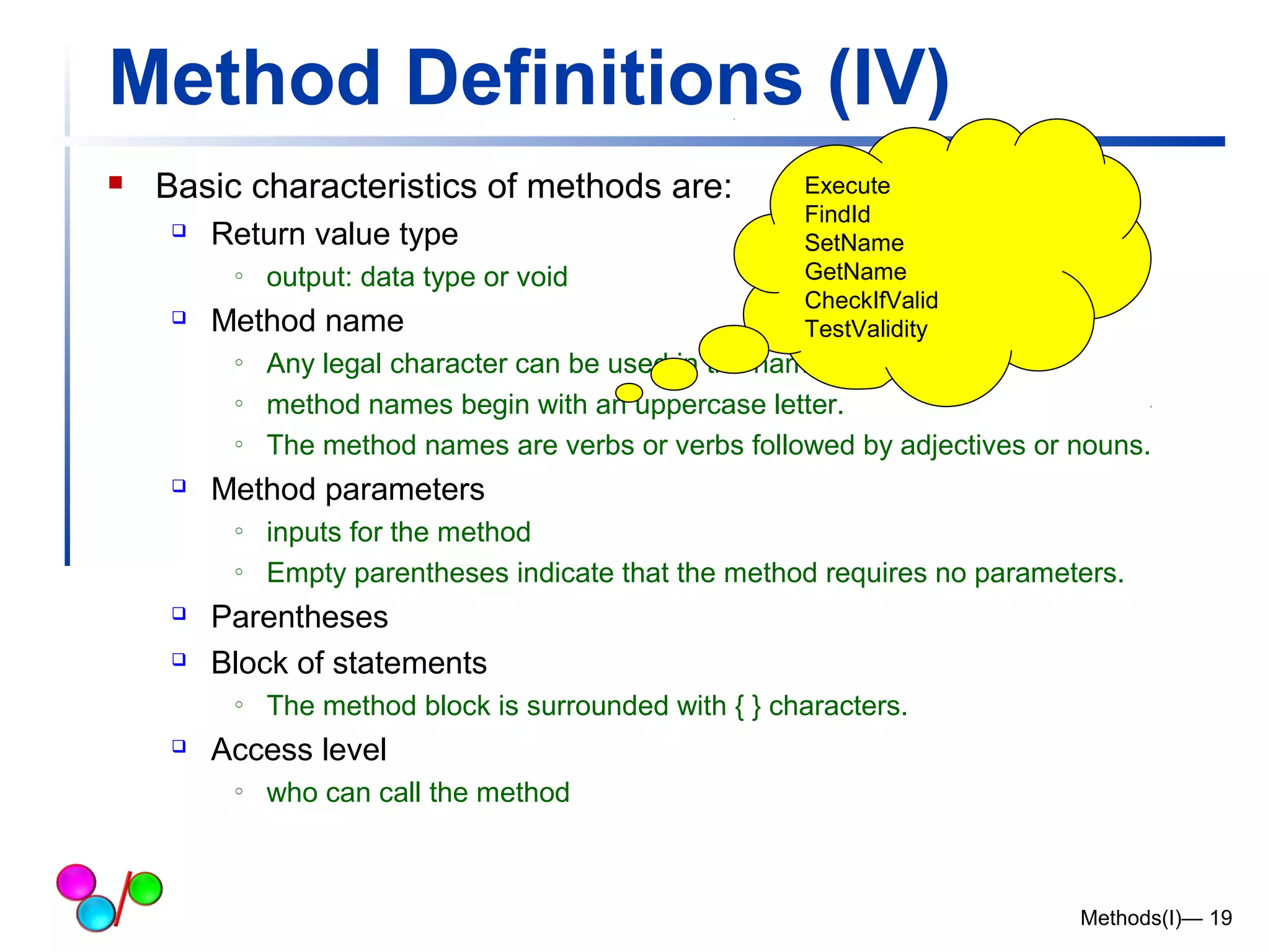 Method Definitions (IV) 
 Basic characteristics of methods are: 
 Return value type 
o output: data type or void 
 Method name 
o Any legal character can be used in the name of a method. 
o method names begin with an uppercase letter. 
o The method names are verbs or verbs followed by adjectives or nouns. 
 Method parameters 
o inputs for the method 
o Empty parentheses indicate that the method requires no parameters. 
 Parentheses 
 Block of statements 
o The method block is surrounded with { } characters. 
 Access level 
o who can call the method 
Methods(I)— 19 
Execute 
FindId 
SetName 
GetName 
CheckIfValid 
TestValidity 
 