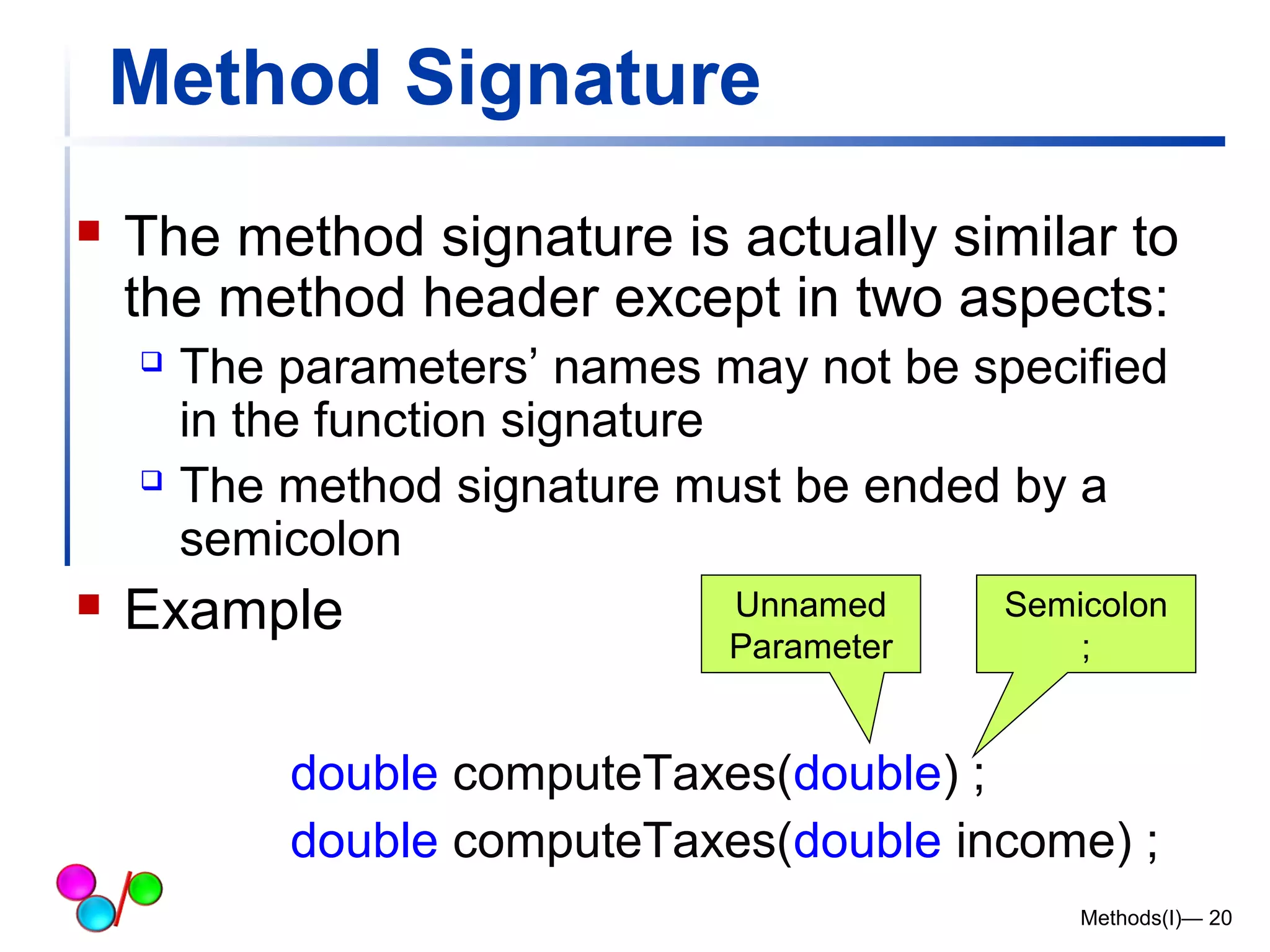 Method Signature 
 The method signature is actually similar to 
the method header except in two aspects: 
 The parameters’ names may not be specified 
in the function signature 
 The method signature must be ended by a 
semicolon 
 Example Unnamed 
Parameter 
Semicolon 
; 
double computeTaxes(double) ; 
double computeTaxes(double income) ; 
Methods(I)— 20 
 