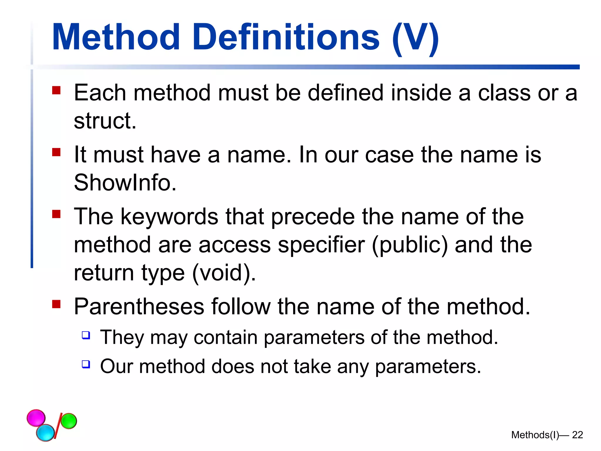 Method Definitions (V) 
 Each method must be defined inside a class or a 
struct. 
 It must have a name. In our case the name is 
ShowInfo. 
 The keywords that precede the name of the 
method are access specifier (public) and the 
return type (void). 
 Parentheses follow the name of the method. 
 They may contain parameters of the method. 
 Our method does not take any parameters. 
Methods(I)— 22 
 