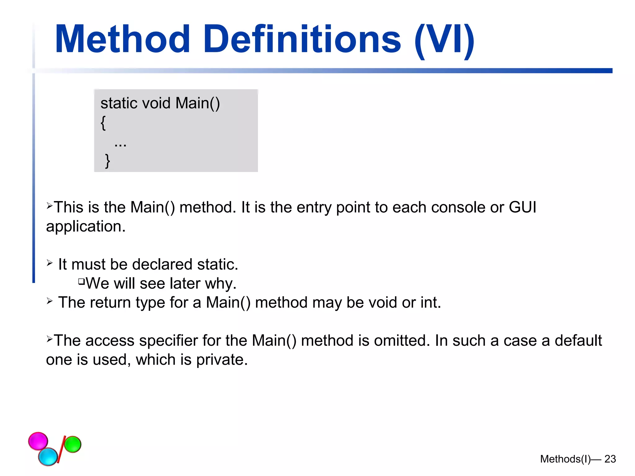 Method Definitions (VI) 
Methods(I)— 23 
static void Main() 
{ 
... 
} 
This is the Main() method. It is the entry point to each console or GUI 
application. 
 It must be declared static. 
We will see later why. 
 The return type for a Main() method may be void or int. 
The access specifier for the Main() method is omitted. In such a case a default 
one is used, which is private. 
 