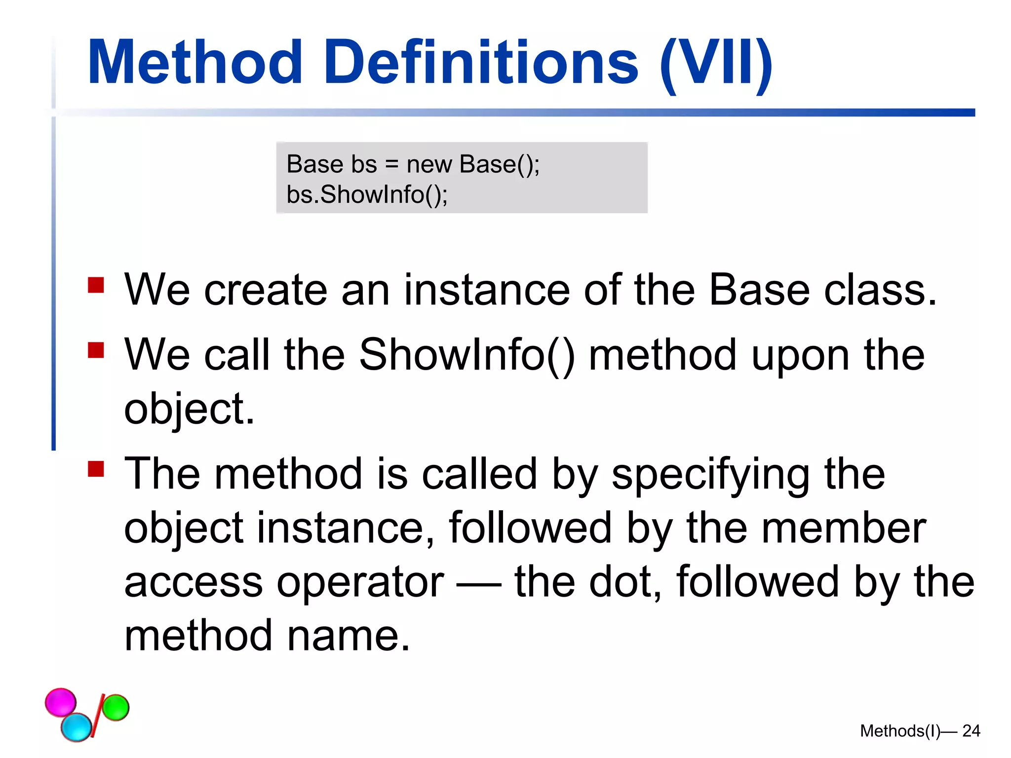Method Definitions (VII) 
 We create an instance of the Base class. 
 We call the ShowInfo() method upon the 
object. 
 The method is called by specifying the 
object instance, followed by the member 
access operator — the dot, followed by the 
method name. 
Methods(I)— 24 
Base bs = new Base(); 
bs.ShowInfo(); 
 