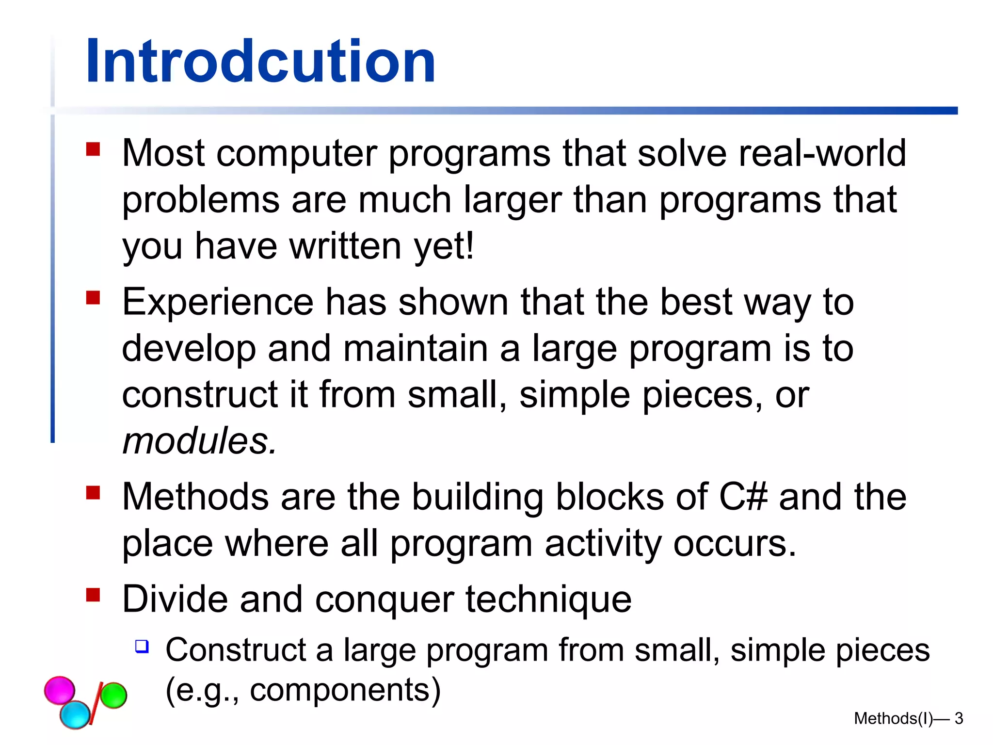 Introdcution 
 Most computer programs that solve real-world 
problems are much larger than programs that 
you have written yet! 
 Experience has shown that the best way to 
develop and maintain a large program is to 
construct it from small, simple pieces, or 
modules. 
 Methods are the building blocks of C# and the 
place where all program activity occurs. 
 Divide and conquer technique 
 Construct a large program from small, simple pieces 
(e.g., components) 
Methods(I)— 3 
 
