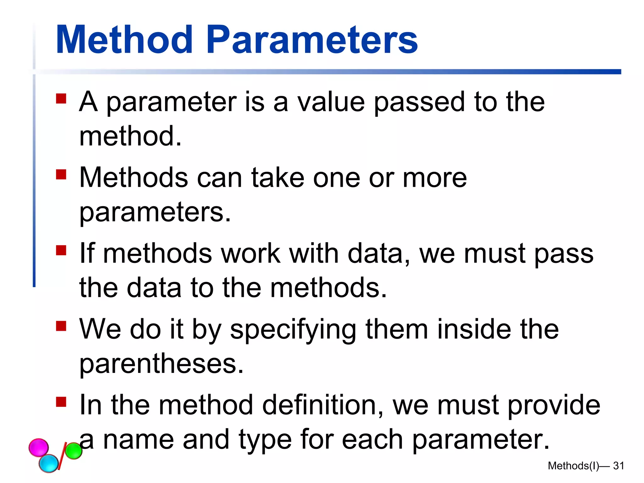 Method Parameters 
 A parameter is a value passed to the 
method. 
 Methods can take one or more 
parameters. 
 If methods work with data, we must pass 
the data to the methods. 
 We do it by specifying them inside the 
parentheses. 
 In the method definition, we must provide 
a name and type for each parameter. 
Methods(I)— 31 
 