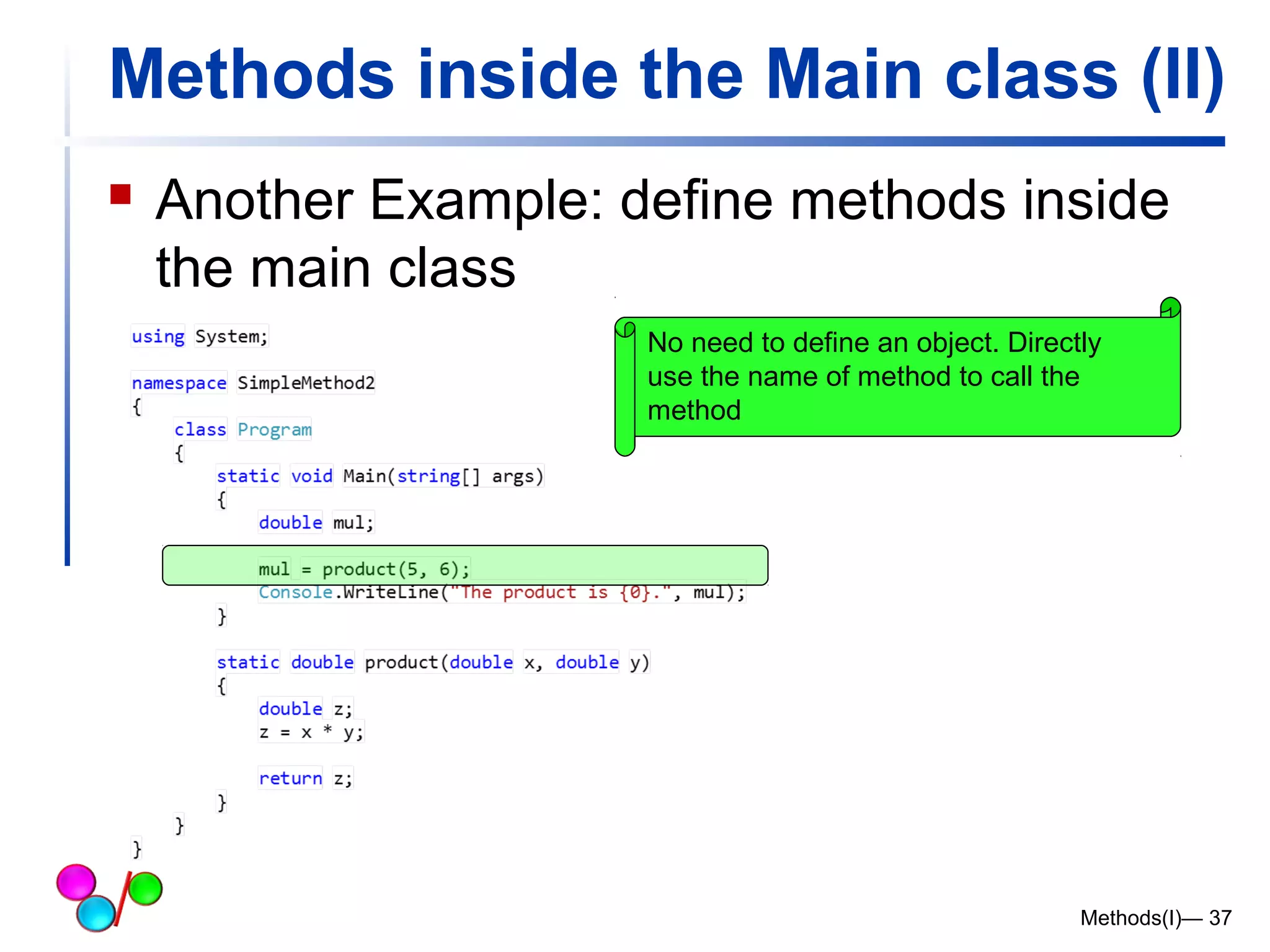 Methods inside the Main class (II) 
 Another Example: define methods inside 
the main class 
No need to define an object. Directly 
use the name of method to call the 
method 
Methods(I)— 37 
 