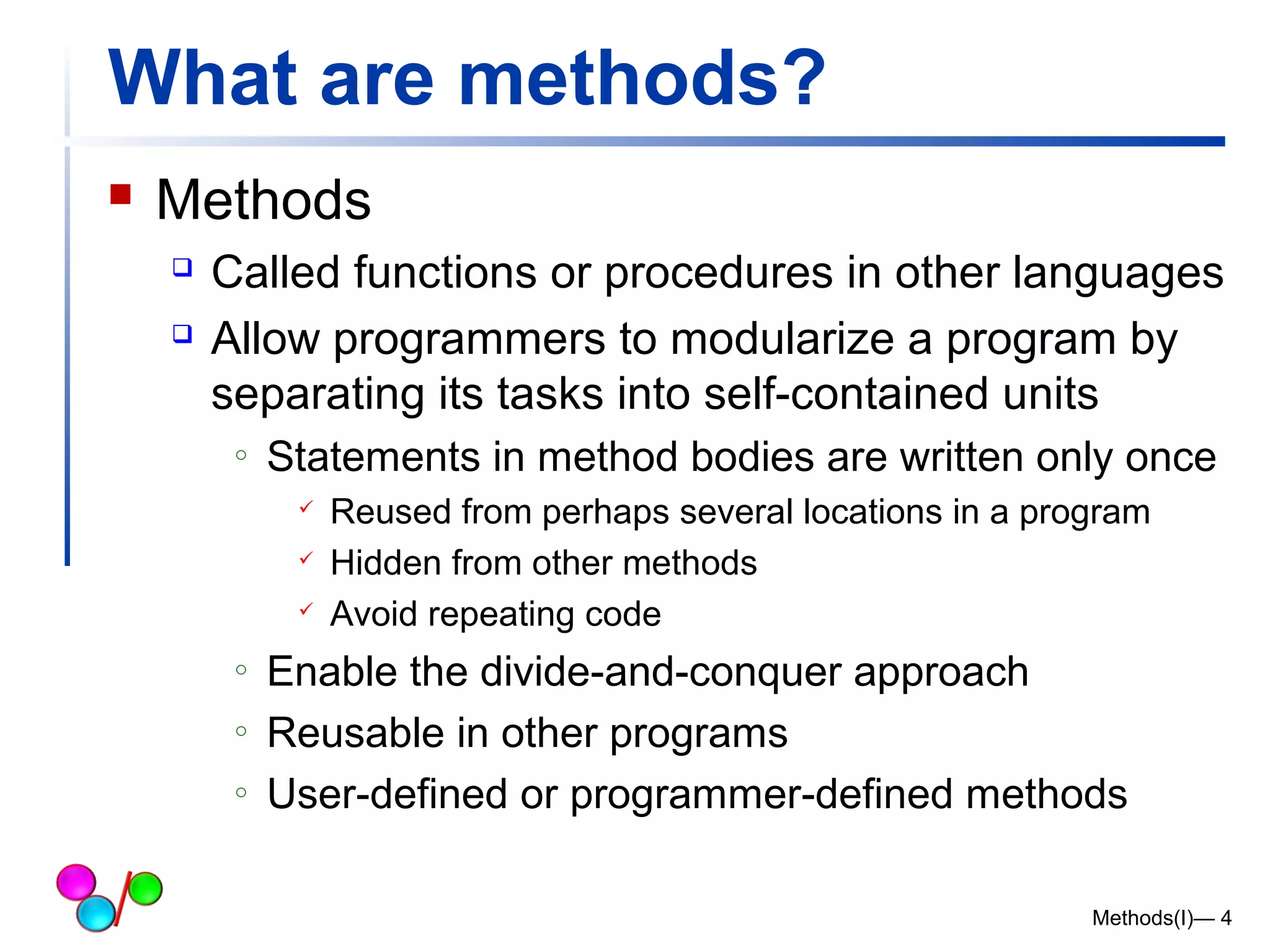 What are methods? 
 Methods 
 Called functions or procedures in other languages 
 Allow programmers to modularize a program by 
separating its tasks into self-contained units 
o Statements in method bodies are written only once 
 Reused from perhaps several locations in a program 
 Hidden from other methods 
 Avoid repeating code 
o Enable the divide-and-conquer approach 
o Reusable in other programs 
o User-defined or programmer-defined methods 
Methods(I)— 4 
 