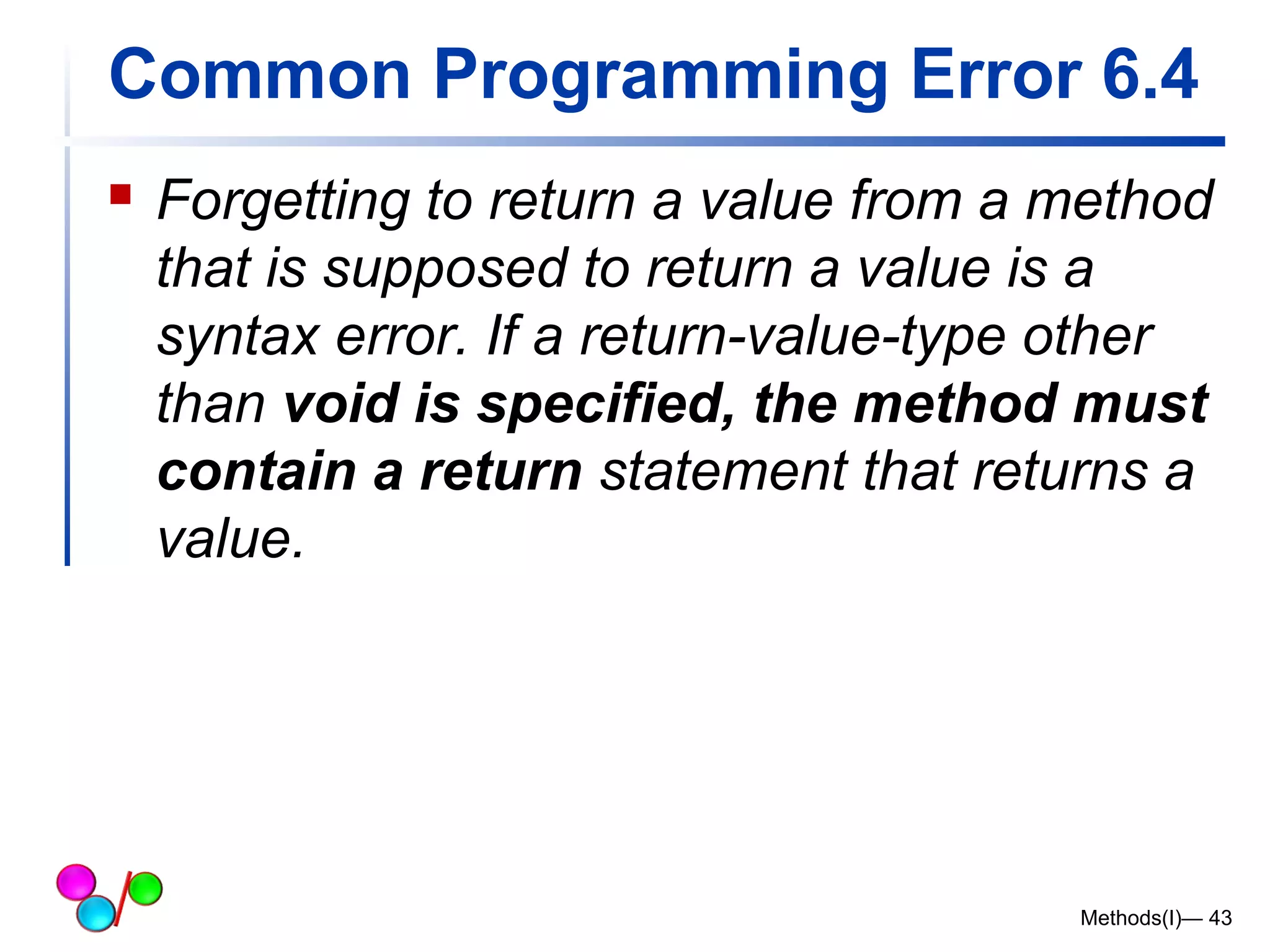 Common Programming Error 6.4 
 Forgetting to return a value from a method 
that is supposed to return a value is a 
syntax error. If a return-value-type other 
than void is specified, the method must 
contain a return statement that returns a 
value. 
Methods(I)— 43 
 