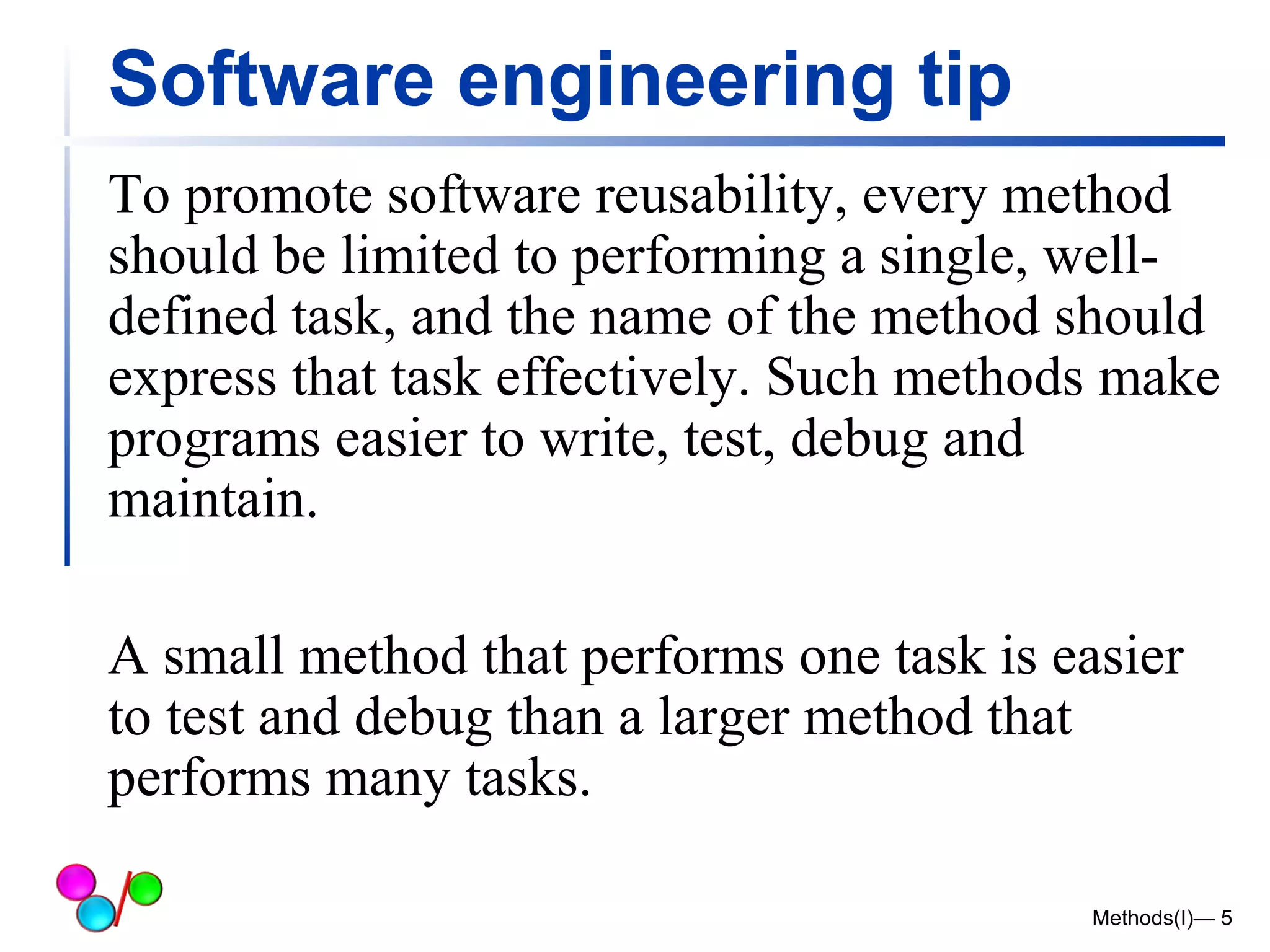 Software engineering tip 
To promote software reusability, every method 
should be limited to performing a single, well-defined 
task, and the name of the method should 
express that task effectively. Such methods make 
programs easier to write, test, debug and 
maintain. 
A small method that performs one task is easier 
to test and debug than a larger method that 
performs many tasks. 
Methods(I)— 5 
 