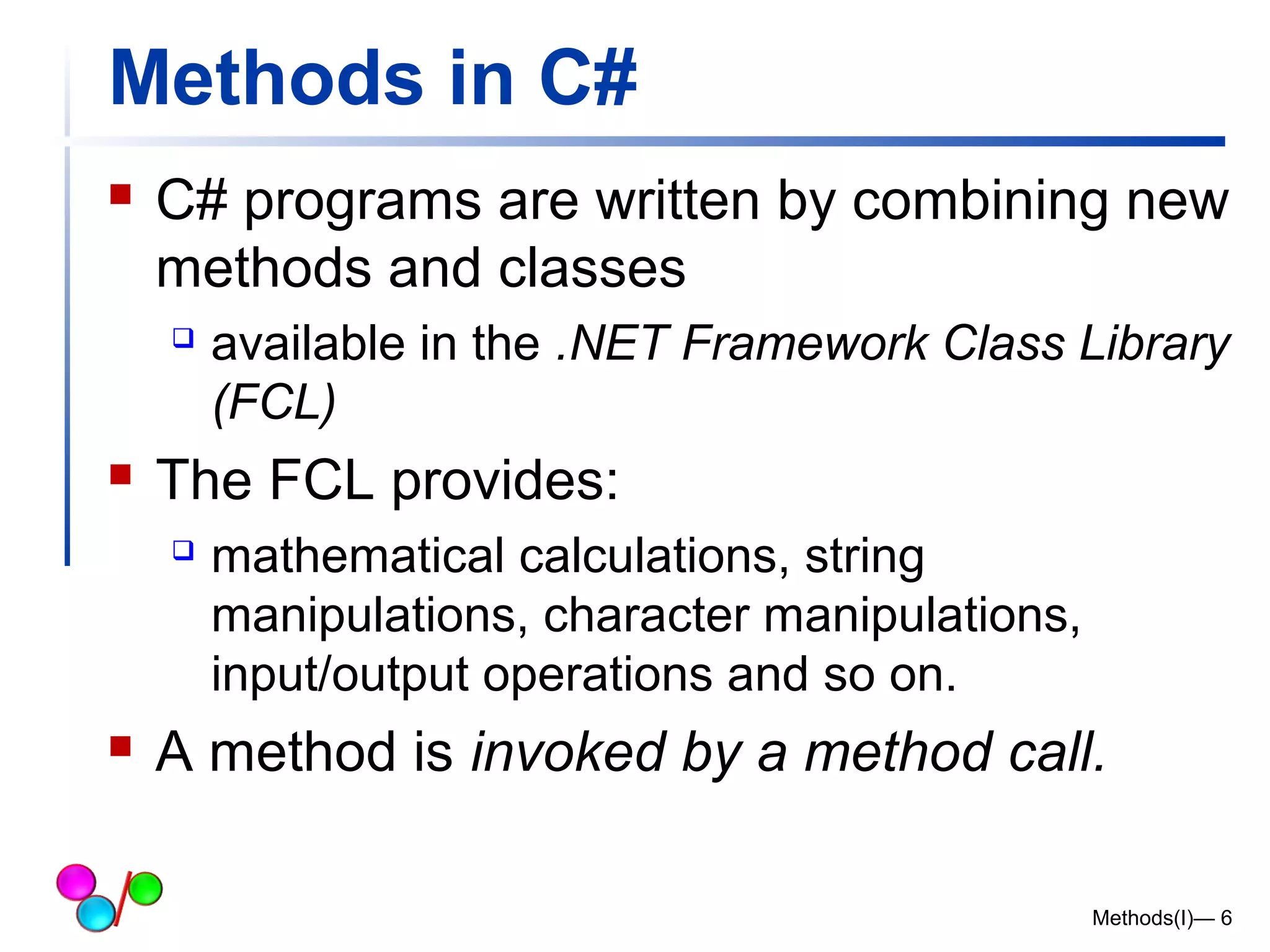 Methods in C# 
 C# programs are written by combining new 
methods and classes 
 available in the .NET Framework Class Library 
(FCL) 
 The FCL provides: 
 mathematical calculations, string 
manipulations, character manipulations, 
input/output operations and so on. 
 A method is invoked by a method call. 
Methods(I)— 6 
 